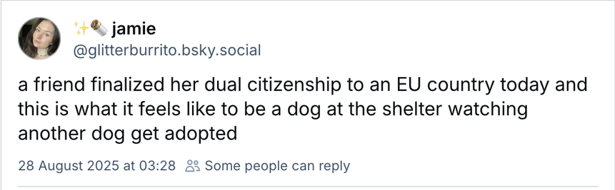Screenshot of toot from Bluesky:

@gllitterburrito.bsky.social
a friend finalized her dual citizenship to an EU country today and this is what it feels like to be a dog at the shelter watching another dog get adopted

28 August 2025 at 03:28 
