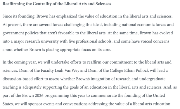 Reaffirming the Centrality of the Liberal Arts and Sciences
Since its founding, Brown has emphasized the value of education in the liberal arts and sciences. At present, there are several forces challenging this ideal, including national economic forces and government policies that aren’t favorable to the liberal arts. At the same time, Brown has evolved into a major research university with five professional schools, and some have voiced concerns about whether Brown is placing appropriate focu…