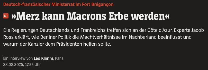 Deutsch-franzosischer Ministerrat im Fort Brégancon

= Merz kann Macrons Erbe werden«

Die Regierungen Deutschlands und Frankreichs treffen sich an der Cote d'Azur. Experte Jacob
Ross erklart, wie Berliner Politik die Machtverhaltnisse im Nachbarland beeinflusst und
warum der Kanzler dem Présidenten helfen sollte.

EIn Interview von Leo Klimm, Paris

28.08.2025, 17.55 Uhr
