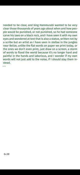 >_ It’s there, in a room lit with an even 3000 Kelvin light, the
black stone that someone carved almost four thousand years
ago with, of all things, legal details, because that’s what you
did back then if you wanted to be clear, clearer than if you
just talked, you would carve words on stone, and I remember
writing exams by hand, a left-handed boy in a right-handed
world, stopping to shake my hand and take a tiny break be-
cause my words were getting harder to read as muscles began
to hurt and my hand did its best to get me to stop, and that
was using a BIC ballpoint pen on smooth paper, no need to
re-ink on every seventh word, no friction to overcome in this
or that direction, so I can imagine how people would write
as little as necessary before, just the important things that
0×37
needed to be clear, and king Hammurabi wanted to be very
clear those thousands of years ago about when and how peo-
ple would be punished, or not punished, so he had someone
carve his laws on a black rock, and I have seen it with my own
eyes and wondered at text that is also a statue, written not by
a scribe but an artist as I have seen in stellae in the jungles
near Belize, unlike the flat words on paper we print today, or
the ones we don’t even print, just draw on a screen, a storm
of words to flood the world because it’s no longer hard and
painful in the hands and laborious, and I wonder if my own
words will not just add to the noise, if I should stay them in-
stead.