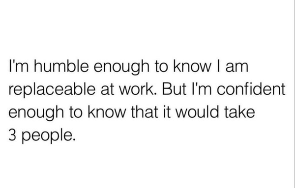 "I'm humble enough to know I am replaceable at work. But I'm confident enough to know that it would take 3 people."
