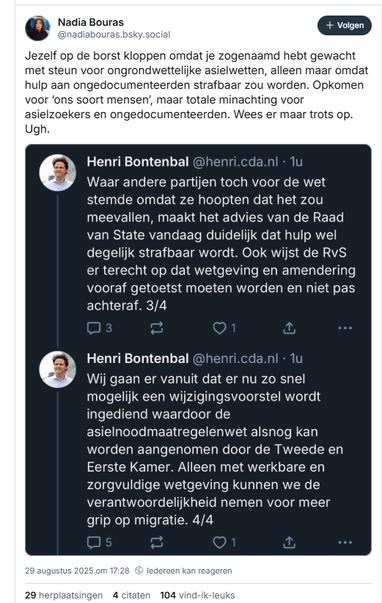 Screenshot van post van Nadia Bouras op Bluesky, met daarin een screenshot van twee posts van Henri Bontenbal

‪@nadiabouras.bsky.social‬
Jezelf op de borst kloppen omdat je zogenaamd hebt gewacht met steun voor ongrondwettelijke asielwetten, alleen maar omdat hulp aan ongedocumenteerden strafbaar zou worden. Opkomen voor ‘ons soort mensen’, maar totale minachting voor asielzoekers en ongedocumenteerden. Wees er maar trots op. Ugh.
29 augustus 2025 om 17:28

Tekst van het screenshot met de posts van Bontenbal:

Henri Bontenbal @henri.cda.nl 
Waar andere partijen toch voor de wet stemde omdat ze hoopten dat het zou
meevallen, maakt het advies van de Raad van State vandaag duidelijk dat hulp wel degelijk strafbaar wordt. Ook wijst de RvS er terecht op dat wetgeving en amendering vooraf getoetst moeten worden en niet pas achteraf. 3/4

Henri Bontenbal @henri.cda.nl 
Wij gaan er vanuit dat er nu zo snel mogelijk een wijzigingsvoorstel wordt
ingediend waardoor de asielnoodmaatregelenwet alsnog kan worden aangenomen door de Tweede en Eerste Kamer. Alleen met werkbare en
zorgvuldige wetgeving kunnen we de verantwoordelijkheid nemen voor meer
grip op migratie. 4/4
