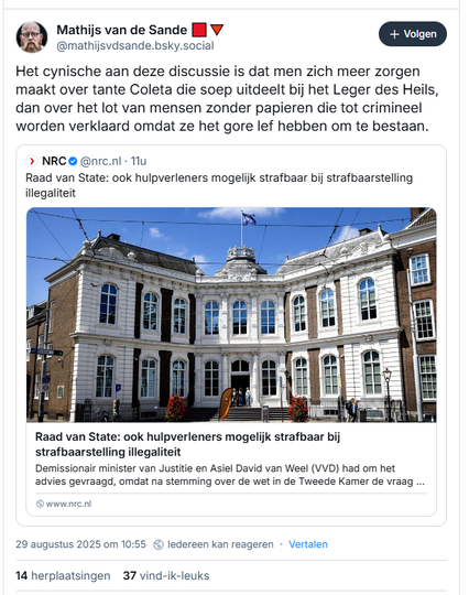 Screenshot van post van Mathijs van de Sande 🟥🔻op Bluesky:

‪@mathijsvdsande.bsky.social‬
Het cynische aan deze discussie is dat men zich meer zorgen maakt over tante Coleta die soep uitdeelt bij het Leger des Heils, dan over het lot van mensen zonder papieren die tot crimineel worden verklaard omdat ze het gore lef hebben om te bestaan.

[incl. link naar artikel in NRC met de titel: 
'Raad van State: ook hulpverleners mogelijk strafbaar bij strafbaarstelling illegaliteit, ‘Van Weel wil wet aanpassen’

"Asielnoodmaatregelenwet Volgens SGP-lid Diederik van Dijk is het „onaanvaardbaar” dat sommige vormen van humanitaire hulp strafbaar kunnen worden. Demissionair minister Van Weel (Justitie, VVD) wil de wet naar aanleiding van het advies aanpassen, schrijft ANP."

AuteursEline Nugteren
Gepubliceerd op
29 augustus 2025 om 10:19
https://www.nrc.nl/nieuws/2025/08/29/raad-van-state-ook-hulpverleners-mogelijk-strafbaar-bij-strafbaarstelling-illegaliteit-a4904415
 
