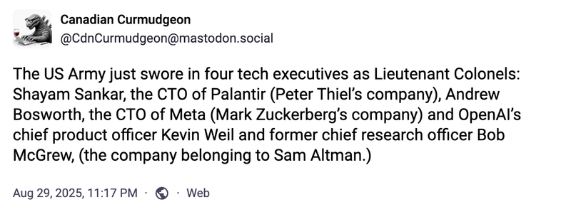 Canadian Curmudgeon
@CdnCurmudgeon@mastodon.social
The US Army just swore in four tech executives as Lieutenant Colonels:
-Shayam Sankar, the CTO of Palantir (Peter Thiel's company), 
-Andrew Bosworth, the CTO of Meta (Mark Zuckerberg's company), 
-OpenAl’s chief product officer Kevin Weil and 
-former chief research officer Bob McGrew, (the company belonging to Sam Altman.)
Aug 29,2025, 11:17PM 
