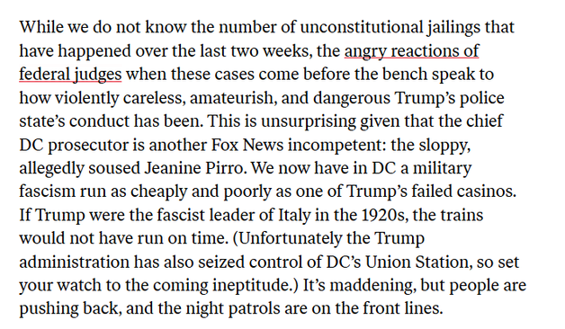 ‘While we do not know the number of unconstitutional jailings that
have happened over the last two weeks, the angry reactions of
federal judges when these cases come before the bench speak to
how violently careless, amateurish, and dangerous Trump's police
state’s conduct has been. This is unsurprising given that the chief
DC prosecutor is another Fox News incompetent: the sloppy,
allegedly soused Jeanine Pirro. We now have in DC a military
fascism run as cheaply and poorly as one of Trump’s failed casinos.
If Trump were the fascist leader of Italy in the 1920s, the trains
would not have run on time. (Unfortunately the Trump
administration has also seized control of DC’s Union Station, so set
your watch to the coming ineptitude.) It's maddening, but people are
pushing back, and the night patrols are on the front lines.
