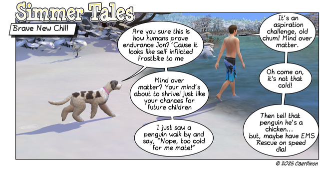 Page 1: 

Panel 1: A man in a swim walks into an icy cold river in winter while a dog questions his actions. 

Title: Simmer Tales

Caption: Brave New Chill

Jac: Are you sure this is how humans prove endurance Jon? 'Cause it looks like self inflicted frostbite to me

Jon: It's an aspiration challenge, old chum! Mind over matter.   

Jac: Mind over matter? Your mind's about to shrivel just like your chances for future children

Jon: Oh come on, it’s not that cold!

Jac: I just saw a penguin wal…