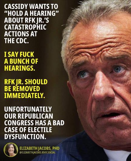 CASSIDY WANTS TO "HOLD A HEARING" ABOUT RFK JR.'S CATASTROPHIC ACTIONS AT THE CDC.

I SAY FUCK A BUNCH OF HEARINGS.

RFK JR. SHOULD BE REMOVED IMMEDIATELY.

UNFORTUNATELY OUR REPUBLICAN CONGRESS HAS A BAD CASE OF ELECTILE DYSFUNCTION.