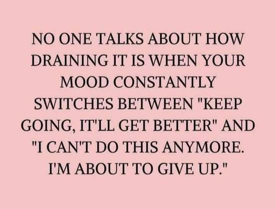 NO ONE TALKS T HOW DRAINING IT IS WHEN YOUR MOOD CONSTANTLY SWITCHES BETWEEN "KEEP GOING, IT'LL GET BETTER" AND "I CAN'T DO THIS ANYMORE. I'M ABOUT TO GIVE UP."