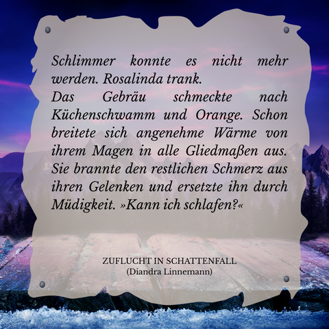 Textschnipsel vor winterlicher Berglandschaft in Violett- und Blautönen: 

Schlimmer konnte es nicht mehr werden. Rosalinda trank.
Das Gebräu schmeckte nach Küchenschwamm und Orange. Schon breitete sich angenehme Wärme von ihrem Magen in alle Gliedmaßen aus. Sie brannte den restlichen Schmerz aus ihren Gelenken und ersetzte ihn durch Müdigkeit. "Kann ich schlafen?"

Zuflucht in Schattenfall (Diandra Linnemann)