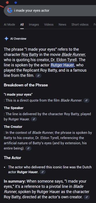 
Labor Day 2025Labor Day 2025
Go to Google home

i made your eyes actor

AI Mode
All
Images
Videos
News
Short videos
Forums
More
Tools

AI Overview

The phrase "I made your eyes" refers to the character Roy Batty in the movie Blade Runner, who is quoting his creator, Dr. Eldon Tyrell. The line is spoken by the actor Rutger Hauer, who played the Replicant Roy Batty, and is a famous line from the film. 
Breakdown of the Phrase
"I made your eyes"
: This is a direct quote from the film Blade Runner. 
The Speaker
: The line is delivered by the character Roy Batty, played by Rutger Hauer. 
The Creator
: In the context of Blade Runner, the phrase is spoken by Batty to his creator, Dr. Eldon Tyrell, referencing the artificial nature of Batty's eyes (and by extension, his entire being). 
The Actor
The actor who delivered this iconic line was the Dutch actor Rutger Hauer. 
In summary: When someone says, "I made your eyes," it's a reference to a pivotal line in Blade Runner, spoken by Rutger Hauer as the character Roy Batty, directed at the actor's own creator.