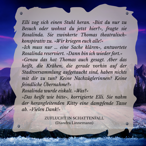 Textschnipsel vor winterlicher Berglandschaft in Violett- und Blautönen: 

Elli zog sich einen Stuhl heran. "Bist du nur zu Besuch oder wohnst du jetzt hier?", fragte sie Rosalinda. Sie zwinkerte Thomas theatralisch-konspirativ zu. "Wir kriegen euch alle!"
"Ich muss nur ... eine Sache klären", antwortete Rosalinda reserviert. "Dann bin ich wieder fort."
"Genau das hat Thomas auch gesagt. Aber das heißt, die Krähen, die gerade vorhin auf der Stadtversammlung aufgetaucht sind, haben nichts mit dir zu tun? Keine Nachzüglerinnen? Keine feindliche Übernahme?"
Rosalinda wurde eiskalt. "Was?"
"Das heißt wie bitte", korrigierte Elli. Sie nahm der herangleitenden Kitty eine dampfende Tasse ab. "Vielen Dank!"

Zuflucht in Schattenfall (Diandra Linnemann)