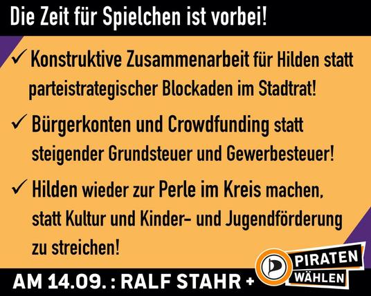 Sharepic. Oben und unten ein schwarzer Balken mit der Aufschrift: "Die Zeit für Spielchen ist vorbei" (oben) und "Am 14.09.: Ralf Stahr +" daneben das Logo mit dem Schriftzug "PIRATEN wählen" (unten). Auf dem Sharepic die drei Punkte: "Konstruktive Zusammenarbeit für Hilden statt parteistrategischer Blockaden im Stadtrat!, Bürgerkonten und Crowdfunding statt steigender Grundsteuer und Gewerbesteuer!, Hilden wieder zur Perle im Kreis machen, statt Kultur und Kinder- und Jugendförderung zu streichen!"