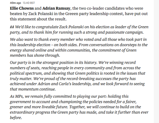40mago 13.40 BST

Ellie Chowns and Adrian Ramsay, the two co-leader candidates who were
beaten by Zack Polanski in the Greeen party leadership contest, have put out
this statement about the result.

44 We'd like to congratulate Zack Polanski on his election as leader of the Green
party, and to thank him for running such a strong and passionate campaign.
We also want to thank every member who voted and all those who took part in
this leadership election - on both sides. From conversations on doorsteps to the
energy shared online and within communities, the commitment of Green
members has shone through.

Our party is in the strongest position in its history. We’re winning record
numbers of seats, reaching people in every community and from across the
political spectrum, and showing that Green politics is rooted in the issues that
truly matter. We’re proud of the record-breaking successes the party has
achieved under Adrian and Carla’s leadership, and we look forward to seeing
that momentum continue.

As MPs, we remain fully committed to playing our part: holding this
government to account and championing the policies needed for a fairer,
greener and more liveable future. Together, we will continue to build on the
extraordinary progress the Green party has made, and take it further than ever
before.
