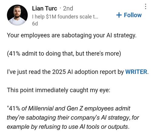 Lian Turc - 2nd :
| help $1M founders scale t... + Follow
“WO ed
Your employees are sabotaging your Al strategy.
(41% admit to doing that, but there's more)
I've just read the 2025 Al adoption report by WRITER.
This point immediately caught my eye:
"41% of Millennial and Gen Z employees admit
they're sabotaging their company’s Al strategy, for
example by refusing to use Al tools or outputs.
