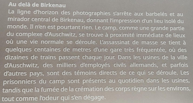 Au delà de Birkenau : 
La ligne d'horizon des photographies s’arrête aux barbelés et au mirador central de Birkenau, donnant impression d'un lieu isolé du monde. Il n’en est pourtant rien. Le camp, comme une grande partie du complexe d’Auschwitz, se trouve a proximité immédiate de lieux ou une vie normale se déroule. l'assassinat de masse se tient a quelques centaines de mètres d'une gare très fréquentée, ou des dizaines de trains passent chaque jour. Dans les usines de la ville d’Auschwitz, des milliers d'employés civils allemands, et parfois d'autres pays, sont des témoins directs de ce qui se déroule. Les prisonniers du camp sont présents au quotidien dans les usines, tandis que la fumée de la crémation des corps règnent sur les environs, tout comme l'odeur qui s'en dégage.
