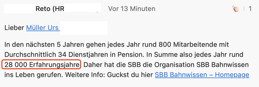 Screenshot einer Benachrichtigung im internen SoMe-Kanal
 
In den nächsten 5 Jahren gehen jedes Jahr rund 800 Mitarbeitende mit Durchschnittlich 34 Dienstjahren in Pension. In Summe also jedes Jahr rund 28 000 Erfahrungsjahre Daher hat die SBB die Organisation SBB Bahnwissen ins Leben gerufen. Weitere Info: Guckst du hier SBB Bahnwissen - Homepage