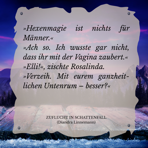 Textschnipsel vor winterlicher Berglandschaft in Violett- und Blautönen: 

"Hexenmagie ist nichts für Männer."
"Ach so. Ich wusste gar nicht, dass ihr mit der Vagina zaubert."
"Elli!", zischte Rosalinda.
"Verzeih. Mit eurem ganzheitlichen Untenrum - besser?"

Zuflucht in Schattenfall (Diandra Linnemann)