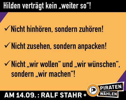 Sharepic. Oben und unten ein schwarzer Balken mit der Aufschrift: "Hilden verträgt kein "weiter so"!" (oben) und "Am 14.09.: Ralf Stahr +" daneben das Logo mit dem Schriftzug "PIRATEN wählen" (unten). Auf dem Sharepic die drei Punkte: "Nicht hinhören, sondern zuhören!, Nicht zusehen, sondern anpacken!, Nicht "wir wollen" und "wir wünschen", sondern "wir machen"!"