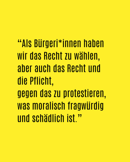 Als Bürger*innen haben wir das Recht zu wählen, aber auch das Recht und die Pflicht gegen das zu protestieren, was moralisch fragwürdig und schädlich ist.