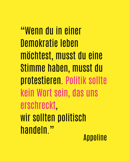 Wenn du in einer Demokratie leben möchtest, musst du eine Stimme haben, musst du protestieren. Politik sollte kein Wort sein, das uns erschreckt, wir sollten politisch handeln. Appoline