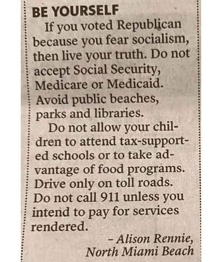 BE YOURSELF

If you voted Republican because you fear socialism, then live your truth: Do not accept Social Security, Medicare or Medicaid. Avoid public beaches, parks and libraries. Do not allow your children to attend tax-supported schools or to take advantage of food programs. Drive only on toll roads. Do not call 911 unless you intend to pay for services rendered.

-- Alison Rennie, North Miami Beach