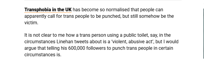 Transphobia in the UK has become so normalised that people can
apparently call for trans people to be punched, but still somehow be the
victim.

Itis not clear to me how a trans person using a public toilet, say, in the
circumstances Linehan tweets about is a ‘violent, abusive act, but | would
argue that telling his 600,000 followers to punch trans people in certain
circumstances is.
