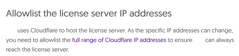 Screenshot der FAQ zur Software:
Allowlist the license server IP addresses#

xxx uses Cloudflare to host the license server. As the specific IP addresses can change, you need to allowlist the full range of Cloudflare IP addresses to ensure xxx can always reach the license server.