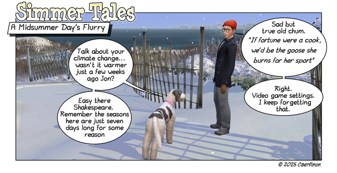 Page 1:

Panel 1: Man and a dog on a beach in winter. Snow is falling

Title: Simmer Tales

Caption: A Midsummer Day’s Flurry

Jac: Talk about your climate change... wasn't it warmer just a few weeks ago Jon? 

Jon: Sad but true old chum. "If fortune were a cook, we’d be the goose she burns for her sport"

Jac: Easy there Shakespeare. Remember the seasons here are just seven days long for some reason

Jon: Right. Video game settings. I keep forgetting that.   