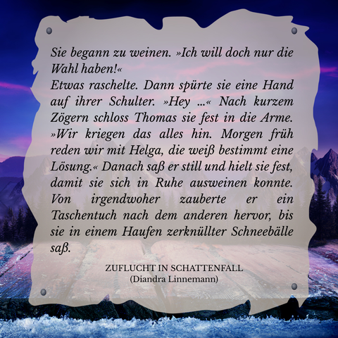Textschnipsel vor winterlicher Berglandschaft in Violett- und Blautönen: 

Sie begann zu weinen. "Ich will doch nur die Wahl haben!"
Etwas raschelte. Dann spürte sie eine Hand auf ihrer Schulter. "Hey ..." Nach kurzem Zögern schloss Thomas sie fest in die Arme. "Wir kriegen das alles hin. Morgen früh reden wir mit Helga, die weiß bestimmt eine Lösung." Danach saß er still und hielt sie fest, damit sie sich in Ruhe ausweinen konnte. Von irgendwoher zauberte er ein Taschentuch nach dem anderen hervor, bis sie in einem Haufen zerknüllter Schneebälle saß.

Zuflucht in Schattenfall (Diandra Linnemann)