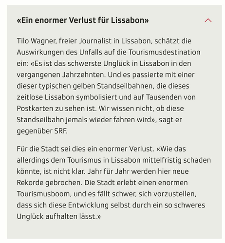 Screenshot aus einem Dropdown im verlinkten Artikel:

«Ein enormer Verlust für Lissabon» Tilo Wagner, freier Journalist in Lissabon, schätzt die Auswirkungen des Unfalls auf die Tourismusdestination ein: «Es ist das schwerste Unglück in Lissabon in den vergangenen Jahrzehnten. Und es passierte mit einer dieser typischen gelben Standseilbahnen, die dieses zeitlose Lissabon symbolisiert und auf Tausenden von Postkarten zu sehen ist. Wir wissen nicht, ob diese Standseilbahn jemals wieder fahren wi…