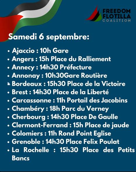 samedi 6 septembre:
+ Ajaccio : 10h Gare
« Angers : 15h Place du Ralliement
« Annecy : 14h30 Préfecture
« Annonay : 10h30Gare Routiére
» Bordeaux : 15h30 Place de la Victoire
« Brest : 14h30 Place de la Liberté
« Carcassonne : 11h Portail des Jacobins
« Chambéry : 18h Parc du Verney
« Cherbourg : 14h30 Place De Gaulle
« Clermont-Ferrand : 15h Place de jaude
« Colomiers : 11h Rond Point Eglise
+ Grenoble : 14h30 Place Felix Poulat
+ La Rochelle : 15h30 Place des Petits Bancs
