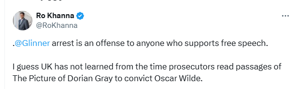 | Ro Khanna & Bs
@RoKhanna
[@Glinner arrest is an offense to anyone who supports free speech.
| guess UK has not learned from the time prosecutors read passages of
The Picture of Dorian Gray to convict Oscar Wilde.
