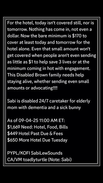 For the hotel, today isn't covered still, nor is tomorrow. Nothing has come in, not even a dollar. Now the bare minimum is $170 to cover at least today and tomorrow for the hotel alone. Even that small amount won't get covered when people aren't even sending as little as $1 to help save 3 lives or at the minimum coming in hot with engagement. This Disabled Brown family needs help staying alive, whether sending even small amounts or advocating!!!! 

Sabi is disabled 24/7 caretaker for elderly mom with dementia and a sick bunny

As of 09-04-25 11:00 AM ET:
$1,669 Need: Hotel, Food, Bills
$449 Hotel Past Due & Fees
$650 More Hotel Due Tuesday

PYPL/KOFI SabiLewSounds
CA/VM toadlyturtle (Note: Sabi)