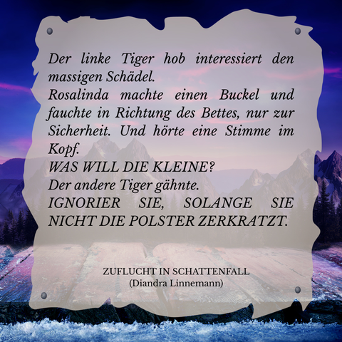 Textschnipsel vor winterlicher Berglandschaft in Violett- und Blautönen: 

Der linke Tiger hob interessiert den massigen Schädel.
Rosalinda machte einen Buckel und fauchte in Richtung des Bettes, nur zur Sicherheit. Und hörte eine Stimme in ihrem Kopf.
WAS WILL DIE KLEINE
Der andere Tiger gähnte.
IGNORIER SIE, SOLANGE SIE NICHT DIE POLSTER ZERKRATZT.

Zuflucht in Schattenfall (Diandra Linnemann)