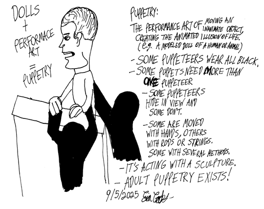 Dolls + Performance Art = Puppetry.

Puppetry: The performance art of moving an inanimate object, creating the animated illusion of life. (e.g. A modeled doll of a human or animal. )
- Some puppeteers wear all black.
- Some puppets need more than one puppeteer.
_ Some puppeteers hide in view and some don't.
- Some are moved with hands, others with rods or strings. Some with several methods.
- It's acting with a sculpture.
- ADULT PUPPETRY EXISTS!
#puppetry #puppeteer #puppet #puppeteers

By the way, I not only draw but I'm a puppeteer and puppet builder too as well as an independent filmmaker.
For more of my art ( Erica Crooks ), visit: https://linktr.ee/officialericcrooks

#ericacrooks #puppetart #drawing #art #performanceart #sculture #doll #theater