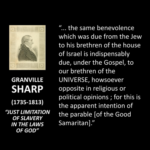 GRANVILLE SHARP (1735-1813) "JUST LIMITATION OF SLAVERY IN THE LAWS OF GOD" ... the same benevolence which was due from the Jew to his brethren of the house of Israel is indispensably due, under the Gospel, to our brethren of the UNIVERSE, howsoever opposite in religious or political opinions; for this is the apparent intention of the parable lof the Good Samaritan]."