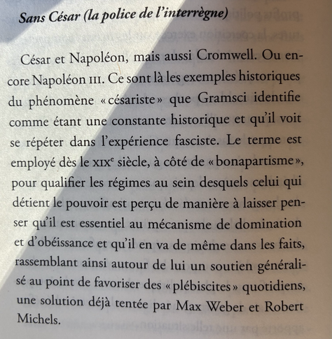 Sans César (la police de l'interrègne) César et Napoléon, mais aussi Cromwell. Ou encore Napoléon III. Ce sont là les exemples historiques du phénomène « césariste » que Gramsci identifie comme étant une constante historique et qu'il voit se répéter dans l'expérience fasciste. Le terme est employé dès le XIXe siècle, à côté de « bonapartisme », pour qualifier les régimes au sein desquels celui qui détient le pouvoir est perçu de manière à laisser penser qu'il est essentiel au mécanisme de domination et d'obéissance et qu'il en va de même dans les faits, rassemblant ainsi autour de lui un soutien généralisé au point de favoriser des « plébiscites » quotidiens, une solution déjà tentée par Max Weber et Robert Michels