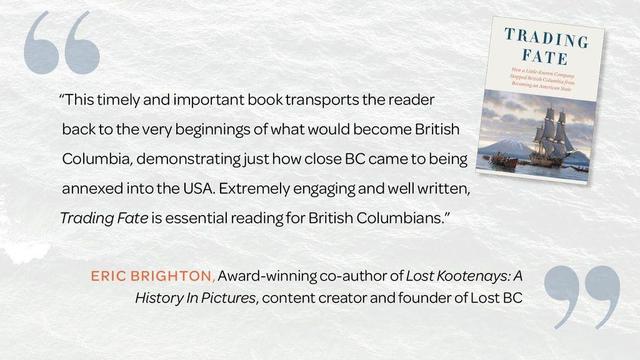 "This timely and important book transports the reader back to the very beginnings of what would become British Columbia, demonstrating just how close BC came to being annexed into the USA. Extremely engaging and well written, Trading Fate is essential reading for British Columbians."  
—Eric Brighton, award-winning co-author of Lost Kootenays: A History In Pictures, content creator and founder of Lost BC
