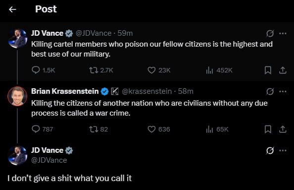 <« Post
» JD Vance 
 @JDVance - 59m oo
7 Killing cartel members who poison our fellow citizens is the highest and
best use of our military.

Q 15¢ 27k Q 23k li as2x fa]
® Brian Krassenstein & [K @krassenstein - 58m of va
Billing the citizens of another nation who are civilians without any due

process is called a war crime.



» JD Vance & o @JDvance
I don’t give a shit what you call it
