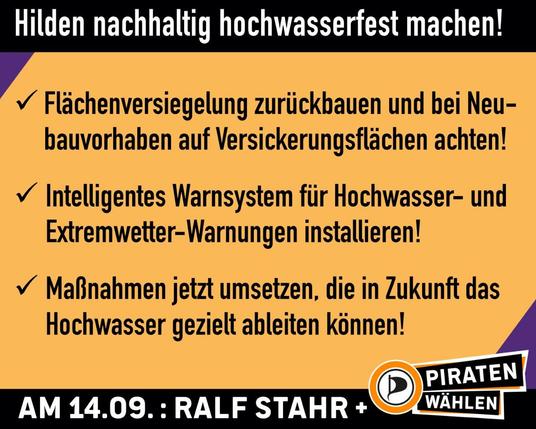 Sharepic. Oben und unten ein schwarzer Balken mit der Aufschrift: "Hilden nachhaltig hochwasserfest machen!" (oben) und "Am 14.09.: Ralf Stahr +" daneben das Logo mit dem Schriftzug "PIRATEN wählen" (unten). Auf dem Sharepic die drei Punkte: "Flächenversiegelung zurückbauen und bei Neubauvorhaben auf Versickerungsflächen achten!, Intelligentes Warnsystem für Hochwasser- und Extremwetter-Warnungen installieren!, Maßnahmen jetzt umsetzen, die in Zukunft das Hochwasser gezielt ableiten können!"
Sharepic. Oben und unten ein schwarzer Balken mit der Aufschrift: "Hilden nachhaltig hochwasserfest machen!" (oben) und "Am 14.09.: Ralf Stahr +" daneben das Logo mit dem Schriftzug "PIRATEN wählen" (unten). Auf dem Sharepic die drei Punkte: "Flächenversiegelung zurückbauen und bei Neubauvorhaben auf Versickerungsflächen achten!, Intelligentes Warnsystem für Hochwasser- und Extremwetter-Warnungen installieren!, Maßnahmen jetzt umsetzen, die in Zukunft das Hochwasser gezielt ableiten können!"