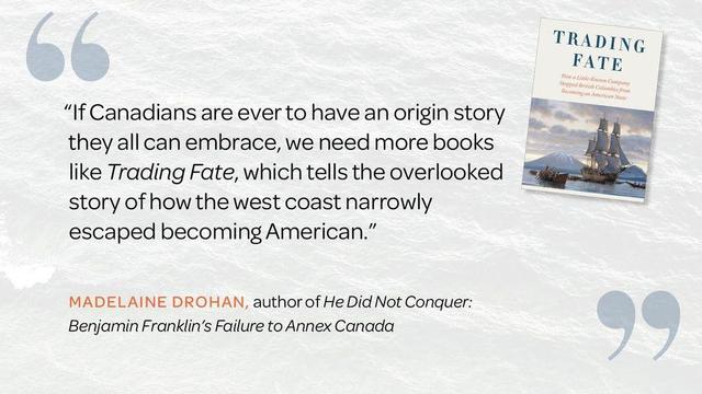  “If Canadians are ever to have an origin story they all can embrace, we need more books like Trading Fate, which tells the overlooked story of how the west coast narrowly escaped becoming American.”
—Madelaine Drohan, author of He Did Not Conquer: Benjamin Franklin’s Failure to Annex Canada
