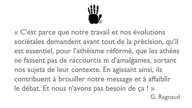  "C'est parce que notre travail et nos évolutions
sociétales demandent avant tout de la précision, qu'il
est essentiel, pour I'athéïsme réformé, que les athées
ne fassent pas de raccourcis ni d’'amalgames, sortant
nos sujets de leur contexte. En agissant ainsi, ils
contribuent a brouiller notre message et a affaiblir
le débat. Et nous n'avons pas besoin de ça !"

G. Ragnaud
