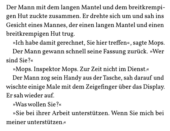 Der Mann mit dem langen Mantel und dem breitkrempi-
gen Hut zuckte zusammen. Er drehte sich um und sah ins
Gesicht eines Mannes, der einen langen Mantel und einen
breitkrempigen Hut trug.
»Ich habe damit gerechnet, Sie hier treffen«, sagte Mops.
Der Mann gewann schnell seine Fassung zurück. »Wer
sind Sie?«
»Mops. Inspektor Mops. Zur Zeit nicht im Dienst.«
Der Mann zog sein Handy aus der Tasche, sah darauf und
wischte einige Male mit dem Zeigefinger über das Display.
Er sah wieder auf.
»Was wollen Sie?«
»Sie bei ihrer Arbeit unterstützen. Wenn Sie mich bei
meiner unterstützen.«