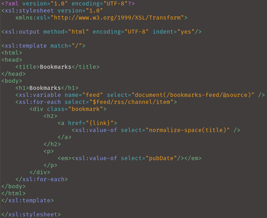 <?xml version="1.0" encoding="UTF-8"?>
<xsl:stylesheet version="1.0"
    xmlns:xsl="http://www.w3.org/1999/XSL/Transform">

<xsl:output method="html" encoding="UTF-8" indent="yes"/>

<xsl:template match="/">
<html>
<head>
    <title>Bookmarks</title>
</head>
<body>
    <h1>Bookmarks</h1>
    <xsl:variable name="feed" select="document(/bookmarks-feed/@source)" />
    <xsl:for-each select="$feed/rss/channel/item">
        <div class="bookmark">
            <h2>
                <a href="{link}">
                    <xsl:value-of select="normalize-space(title)" />
                </a>
            </h2>
            <p>
                <em><xsl:value-of select="pubDate"/></em>
            </p>
        </div>
    </xsl:for-each>
</body>
</html>
</xsl:template>

</xsl:stylesheet>