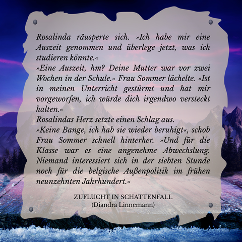Textschnipsel vor winterlicher Berglandschaft in Violett- und Blautönen: 

Rosalinda räusperte sich. "Ich habe mir eine Auszeit genommen und überlege jetzt, was ich studieren könnte."
"Eine Auszeit, hm? Deine Mutter war vor zwei Wochen in der Schule." Frau Sommer lächelte. "Ist in meinen Unterrucht gestürmt und hat mir vorgeworfen, ich würde dich irgendwo versteckt halten."
Rosalindas Herz setzte einen Schlag aus.
"Keine Bange, ich hab sie wieder beruhigt", schob Frau Sommer schnell hinterher. "Und für die Klasse war es eine angenehme Abwechslung. Niemand interessiert sich in der siebten Stunde noch für die belgische Außenpolitik im neunzehnten Jahrhundert."

Zuflucht in Schattenfall (Diandra Linnemann)
