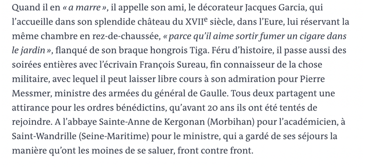 Extrait Portrait Lecornu dans Le Monde 9 septembre 2025:
Quand il en «a marre », Sébastien Lecornu appelle son ami, le décorateur Jacques Garcia, qui I'accueille dans son splendide chateau du XVII€ siecle, dans I'Eure, lui réservant la méme chambre en rez-de-chaussée, « parce qu'il aime sortir fumer un cigare dans le jardin », flanqué de son braque hongrois Tiga. Féru d'histoire, il passe aussi des soirées entiéres avec 'écrivain Francois Sureau, fin connaisseur de la chose militaire, avec lequel il peut laisser libre cours a son admiration pour Pierre Messmer, ministre des armées du général de Gaulle. Tous deux partagent une attirance pour les ordres bénédictins, qu’avant 20 ans ils ont été tentés de rejoindre. A I'abbaye Sainte-Anne de Kergonan (Morbihan) pour 'académicien, a Saint-Wandrille (Seine-Maritime) pour le ministre, qui a gardé de ses séjours la maniere qu'ont les moines de se saluer, front contre front.
