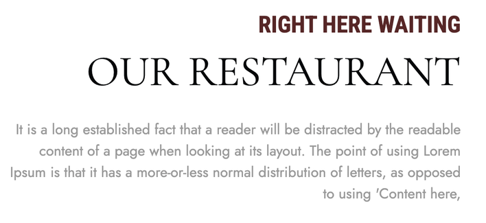 Restaurant Web site text:

RIGHT HERE WAITING
OUR RESTAURANT
It is a long established fact that a reader will be distracted by the readable content of a page when looking at its layout. The point of using Lorem Ipsum is that it has a more-or-less normal distribution of letters, as opposed to using 'Content here,
[sic]