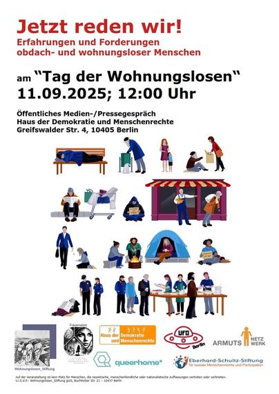 Ein Plakat, Texte: "Jetzt reden wir! Erfahrungen und Forderungen obdach- und wohnungsloser Menschen, am Tag der Wohnungslosen, 11.9.2025, 12 Uhr", "öffentliches Medien- und Pressegespräch, Haus der Demokratie und Menschenrechte, Greifswalder Straße 4, 10405 Berlin.", darunter Grafiken von marginalisierten Personen, eine Person schläft auf der Parkbank, daneben sucht eine Person Pfandflaschen im Müll, daneben eine einzelne weibliche Person mit einem Kind, daneben eine Person, auf dem Boden streckt die Hand aus nach der Tasche, die eine andere Person reicht, darunter sitzt eine Person auf dem Rinnstein, daneben ein Einkaufswagen mit der persönlichen Habe, daneben hält eine Person, am Boden, ein Schild, daneben der üble Klassiker: eine Person, grauer Bart, wird eines Restaurants verwiesen (!), darunter eine Person, im Business-Anzug, die einer am Boden knienden Person achtlos einen Geldschein zuwirft, aber sonst keine Aufmerksamkeit schenkt, daneben drei Personen, die um ein Feuer sitzen, daneben eine weitere Person, die mit Schild, und einem Kind, am Boden sitzt, dann: Sicherheitskräfte dominieren eine am Boden liegende, vielleicht hilflose Person, zuletzt: Personen stehen an einem Tisch, es wird Essen verteilt.
Darunter: Logo Wohnungslosenstiftung, Logo Frauensalon - Netzwerk für wohnungslose Frauen, Logo Haus der Demokratie und Menschenrechte, Logo queerhome, Logo Ufo Berlin, Logo Armutsnetzwerk, Logo Eberhard-Schulz-Stiftung für soziale Menschenrechte und Prävention.