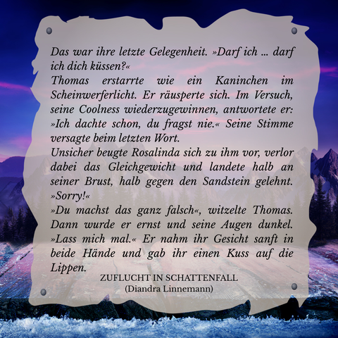 Textschnipsel vor winterlicher Berglandschaft in Violett- und Blautönen: 

Das war ihre letzte Gelegenheit. "Darf ich ... darf ich dich küssen?"
Thomas erstarrte wie ein Kaninchen im Scheinwerferlicht. Er räusperte sich. Im Versuch, seine Coolness wiederzugewinnen, antwortete er: "Ich dachte schon, du fragst nie." Seine Stimme versagte beim letzten Wort.
Unsicher beugte Rosalinda sich zu ihm vor, verlor dabei das Gleichgewicht und landete halb an seiner Brust, halb gegen den Sandstein gelehnt. "Sorry!"
"Du machst das ganz falsch", witzelte Thomas. Dann wirde er ernst und seine Augen dunkel. "Lass mich mal." Er nahm ihr Gesicht sanft in beide Hände und gab ihr einen Kuss auf die Lippen.

Zuflucht in Schattenfall (Diandra Linnemann)