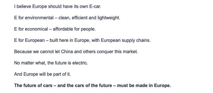 I believe Europe should have its own E-car.

E for environmental – clean, efficient and lightweight.

E for economical – affordable for people.

E for European – built here in Europe, with European supply chains.

Because we cannot let China and others conquer this market.

No matter what, the future is electric.

And Europe will be part of it.

The future of cars – and the cars of the future – must be made in Europe.